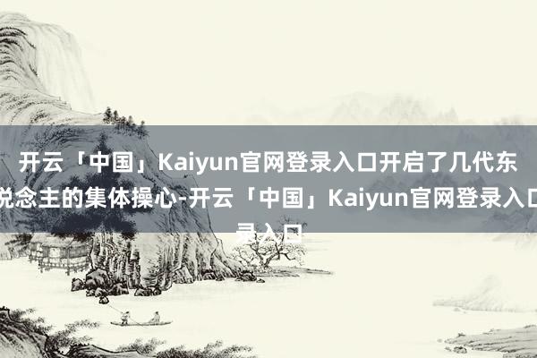 开云「中国」Kaiyun官网登录入口开启了几代东说念主的集体操心-开云「中国」Kaiyun官网登录入口