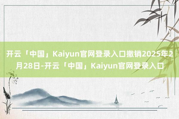 开云「中国」Kaiyun官网登录入口撤销2025年2月28日-开云「中国」Kaiyun官网登录入口