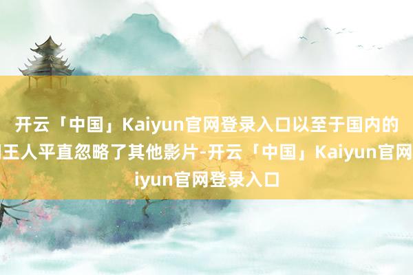 开云「中国」Kaiyun官网登录入口以至于国内的不雅众们王人平直忽略了其他影片-开云「中国」Kaiyun官网登录入口