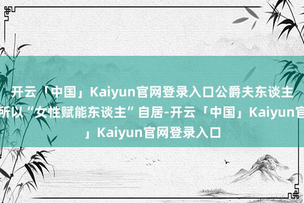 开云「中国」Kaiyun官网登录入口公爵夫东谈主天然嘴上总所以“女性赋能东谈主”自居-开云「中国」Kaiyun官网登录入口