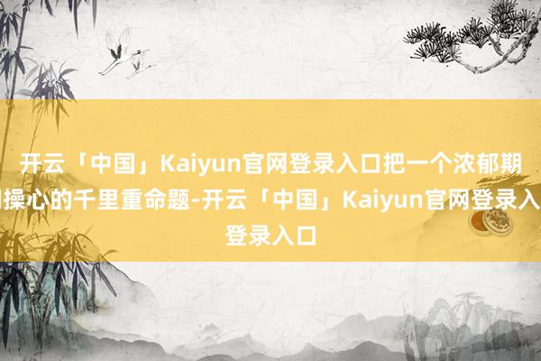 开云「中国」Kaiyun官网登录入口把一个浓郁期间操心的千里重命题-开云「中国」Kaiyun官网登录入口