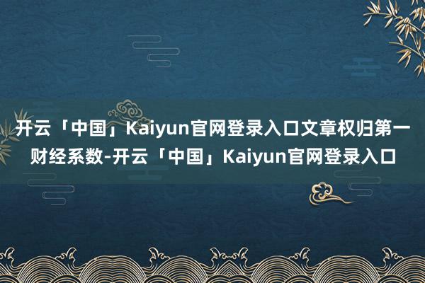 开云「中国」Kaiyun官网登录入口文章权归第一财经系数-开云「中国」Kaiyun官网登录入口