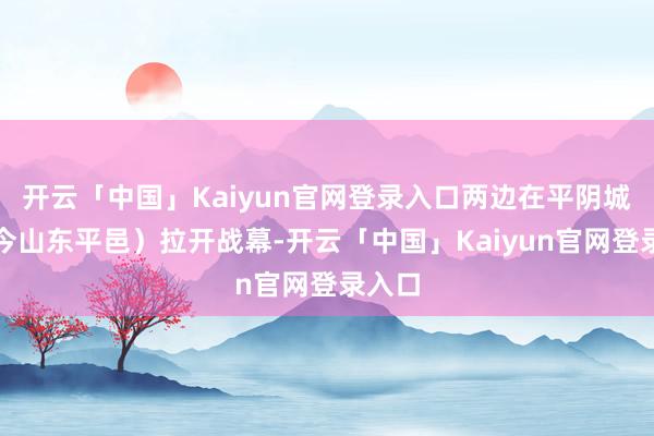 开云「中国」Kaiyun官网登录入口两边在平阴城下（今山东平邑）拉开战幕-开云「中国」Kaiyun官网登录入口