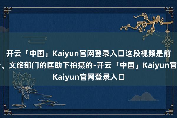 开云「中国」Kaiyun官网登录入口这段视频是前两天在宣传、文旅部门的匡助下拍摄的-开云「中国」Kaiyun官网登录入口
