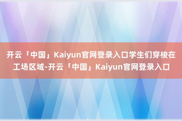 开云「中国」Kaiyun官网登录入口学生们穿梭在工场区域-开云「中国」Kaiyun官网登录入口
