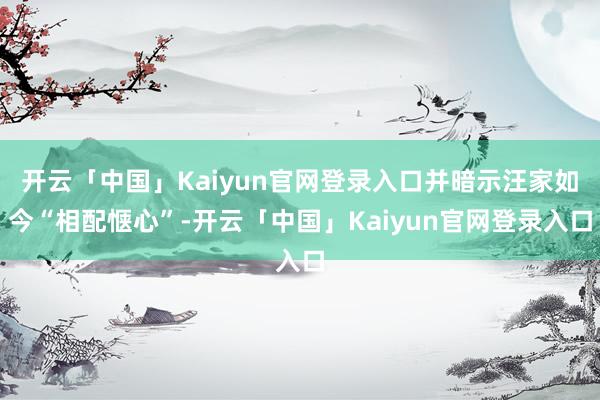 开云「中国」Kaiyun官网登录入口并暗示汪家如今“相配惬心”-开云「中国」Kaiyun官网登录入口