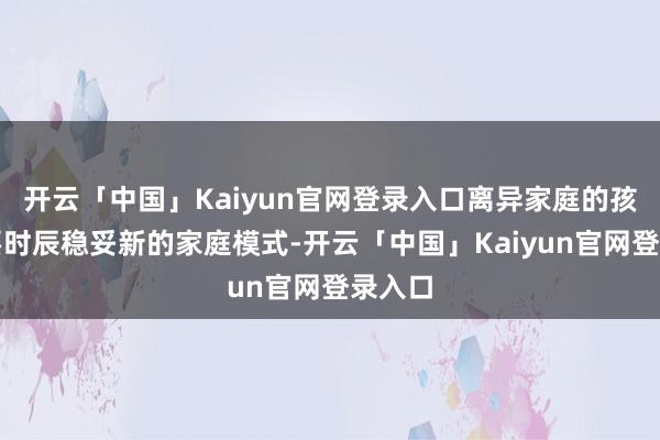 开云「中国」Kaiyun官网登录入口离异家庭的孩子需要时辰稳妥新的家庭模式-开云「中国」Kaiyun官网登录入口