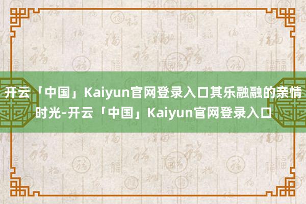 开云「中国」Kaiyun官网登录入口其乐融融的亲情时光-开云「中国」Kaiyun官网登录入口
