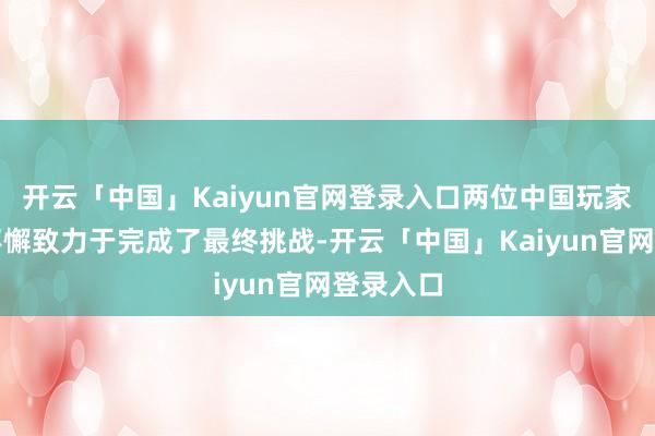 开云「中国」Kaiyun官网登录入口两位中国玩家就通过不懈致力于完成了最终挑战-开云「中国」Kaiyun官网登录入口