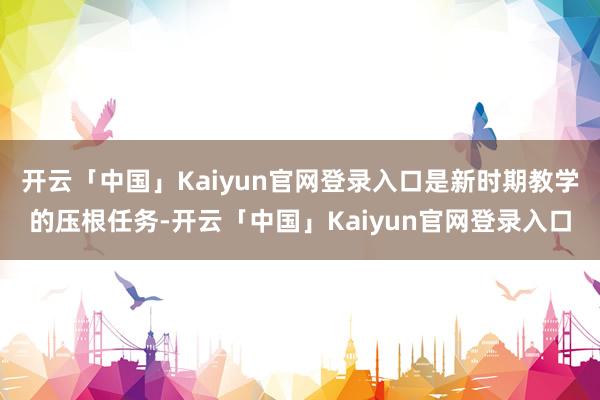 开云「中国」Kaiyun官网登录入口是新时期教学的压根任务-开云「中国」Kaiyun官网登录入口