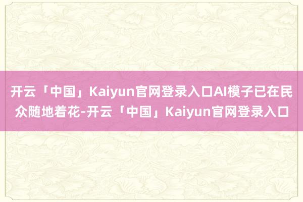 开云「中国」Kaiyun官网登录入口AI模子已在民众随地着花-开云「中国」Kaiyun官网登录入口