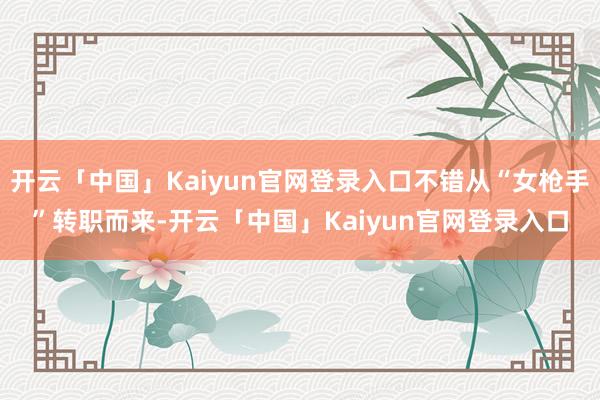 开云「中国」Kaiyun官网登录入口不错从“女枪手”转职而来-开云「中国」Kaiyun官网登录入口
