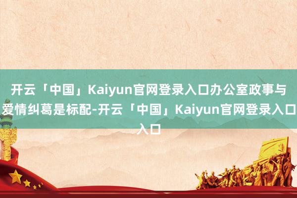 开云「中国」Kaiyun官网登录入口办公室政事与爱情纠葛是标配-开云「中国」Kaiyun官网登录入口