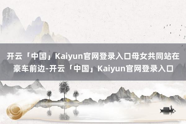 开云「中国」Kaiyun官网登录入口母女共同站在豪车前边-开云「中国」Kaiyun官网登录入口