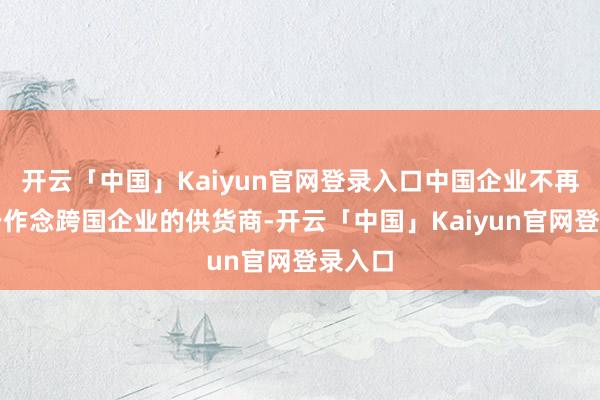 开云「中国」Kaiyun官网登录入口中国企业不再局限于作念跨国企业的供货商-开云「中国」Kaiyun官网登录入口