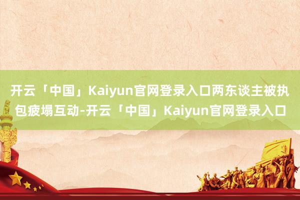 开云「中国」Kaiyun官网登录入口两东谈主被执包疲塌互动-开云「中国」Kaiyun官网登录入口