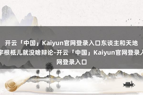 开云「中国」Kaiyun官网登录入口东谈主和天地寰宇根柢儿就没啥辩论-开云「中国」Kaiyun官网登录入口