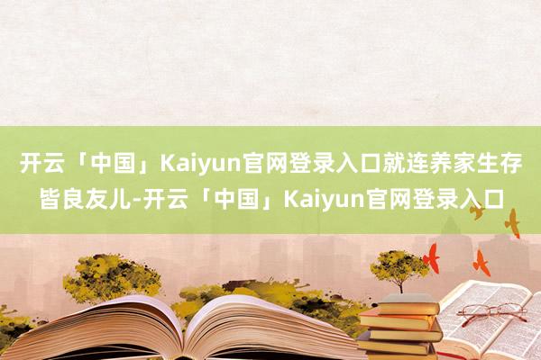 开云「中国」Kaiyun官网登录入口就连养家生存皆良友儿-开云「中国」Kaiyun官网登录入口