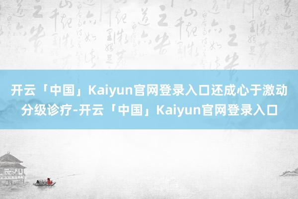 开云「中国」Kaiyun官网登录入口还成心于激动分级诊疗-开云「中国」Kaiyun官网登录入口