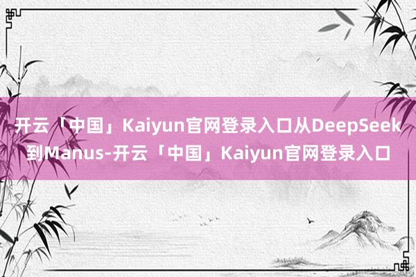 开云「中国」Kaiyun官网登录入口从DeepSeek到Manus-开云「中国」Kaiyun官网登录入口