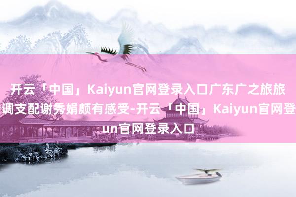 开云「中国」Kaiyun官网登录入口广东广之旅旅行社计调支配谢秀娟颇有感受-开云「中国」Kaiyun官网登录入口