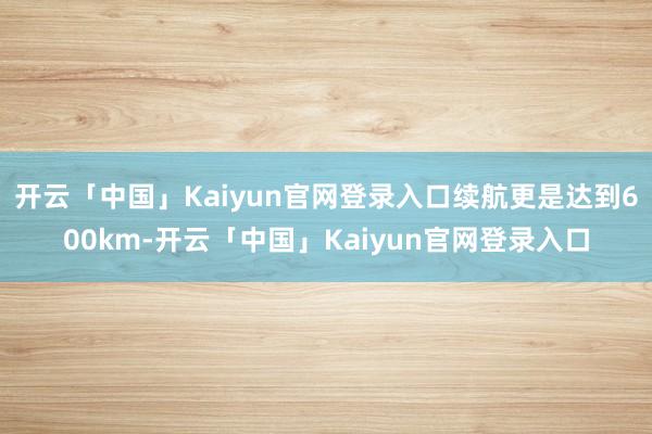 开云「中国」Kaiyun官网登录入口续航更是达到600km-开云「中国」Kaiyun官网登录入口