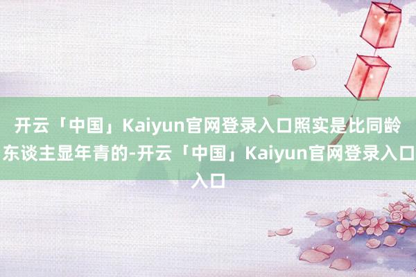 开云「中国」Kaiyun官网登录入口照实是比同龄东谈主显年青的-开云「中国」Kaiyun官网登录入口