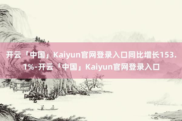 开云「中国」Kaiyun官网登录入口同比增长153.1%-开云「中国」Kaiyun官网登录入口