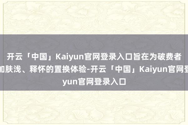 开云「中国」Kaiyun官网登录入口旨在为破费者提供愈加肤浅、释怀的置换体验-开云「中国」Kaiyun官网登录入口