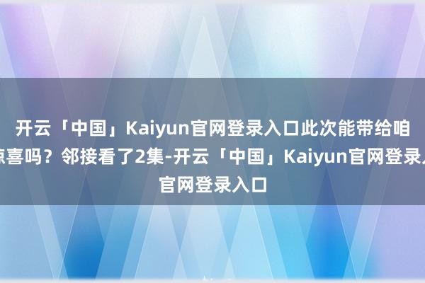 开云「中国」Kaiyun官网登录入口此次能带给咱们惊喜吗？邻接看了2集-开云「中国」Kaiyun官网登录入口