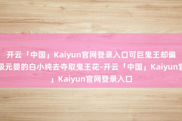 开云「中国」Kaiyun官网登录入口可巨鬼王却偏巧聘用刚晋级元婴的白小纯去夺取鬼王花-开云「中国」Kaiyun官网登录入口