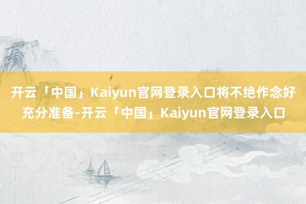 开云「中国」Kaiyun官网登录入口将不绝作念好充分准备-开云「中国」Kaiyun官网登录入口