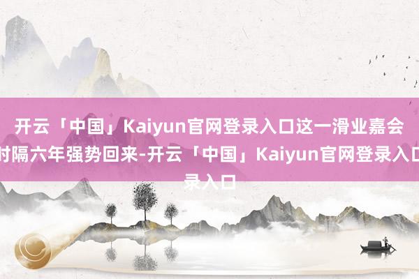 开云「中国」Kaiyun官网登录入口这一滑业嘉会时隔六年强势回来-开云「中国」Kaiyun官网登录入口
