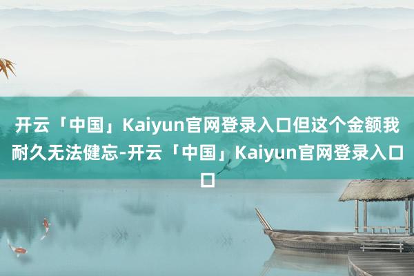 开云「中国」Kaiyun官网登录入口但这个金额我耐久无法健忘-开云「中国」Kaiyun官网登录入口