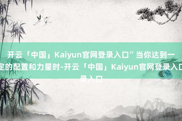 开云「中国」Kaiyun官网登录入口”当你达到一定的配置和力量时-开云「中国」Kaiyun官网登录入口