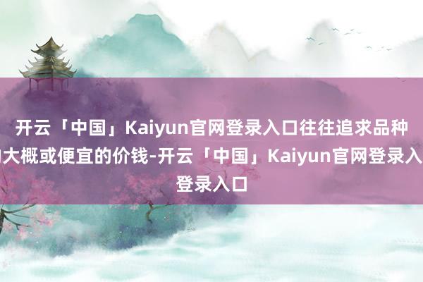 开云「中国」Kaiyun官网登录入口往往追求品种的大概或便宜的价钱-开云「中国」Kaiyun官网登录入口