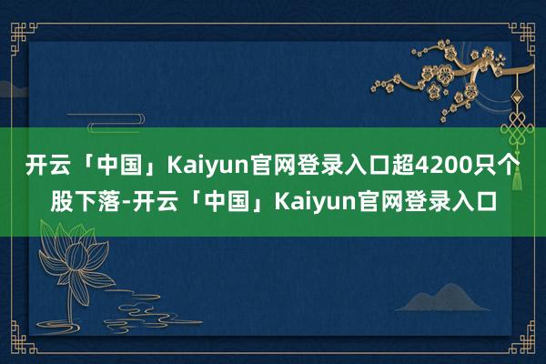 开云「中国」Kaiyun官网登录入口超4200只个股下落-开云「中国」Kaiyun官网登录入口