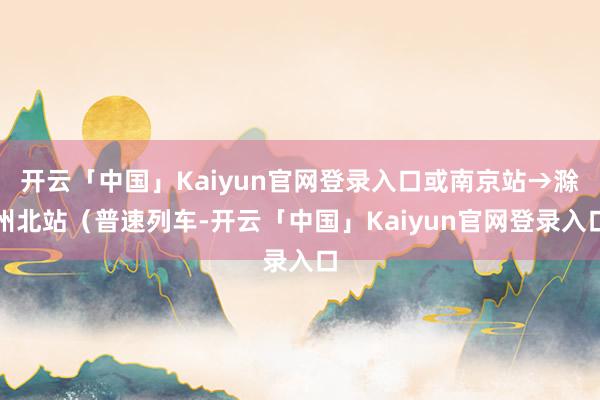 开云「中国」Kaiyun官网登录入口或南京站→滁州北站（普速列车-开云「中国」Kaiyun官网登录入口