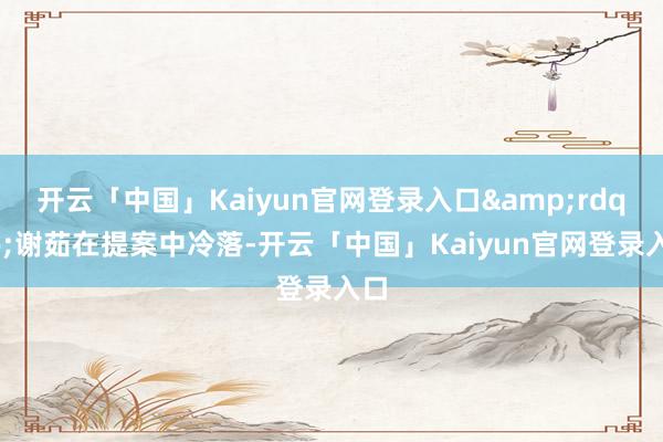 开云「中国」Kaiyun官网登录入口&rdquo;谢茹在提案中冷落-开云「中国」Kaiyun官网登录入口