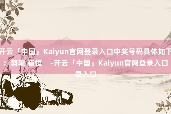 开云「中国」Kaiyun官网登录入口中奖号码具体如下：剪辑 崔恒    -开云「中国」Kaiyun官网登录入口