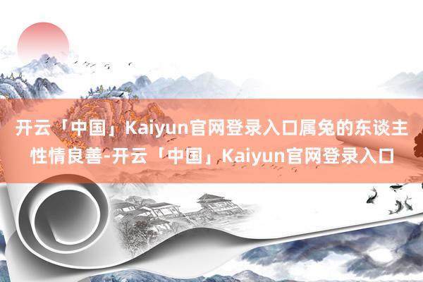 开云「中国」Kaiyun官网登录入口属兔的东谈主性情良善-开云「中国」Kaiyun官网登录入口