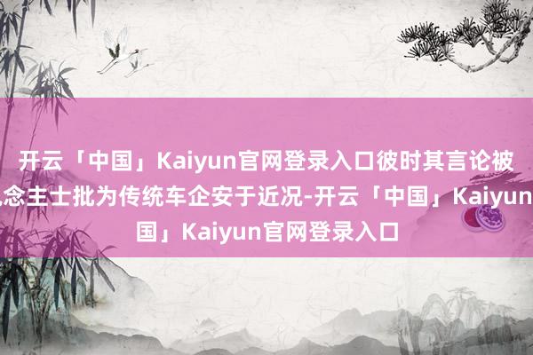 开云「中国」Kaiyun官网登录入口彼时其言论被一些行业东说念主士批为传统车企安于近况-开云「中国」Kaiyun官网登录入口