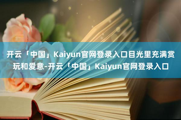 开云「中国」Kaiyun官网登录入口目光里充满赏玩和爱意-开云「中国」Kaiyun官网登录入口