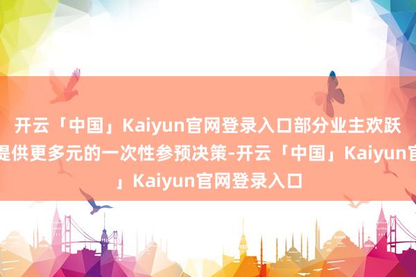 开云「中国」Kaiyun官网登录入口部分业主欢跃为优质客户提供更多元的一次性参预决策-开云「中国」Kaiyun官网登录入口