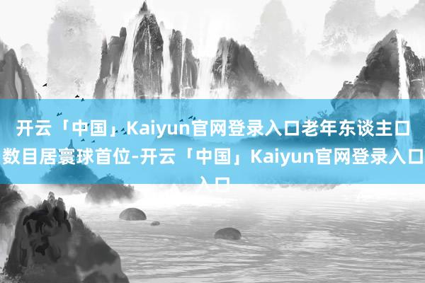 开云「中国」Kaiyun官网登录入口老年东谈主口数目居寰球首位-开云「中国」Kaiyun官网登录入口