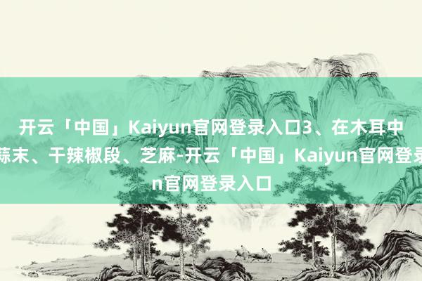 开云「中国」Kaiyun官网登录入口3、在木耳中加入蒜末、干辣椒段、芝麻-开云「中国」Kaiyun官网登录入口