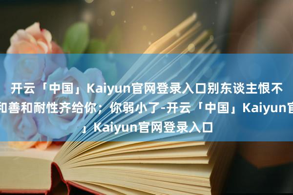 开云「中国」Kaiyun官网登录入口别东谈主恨不得把悉数的和善和耐性齐给你；你弱小了-开云「中国」Kaiyun官网登录入口