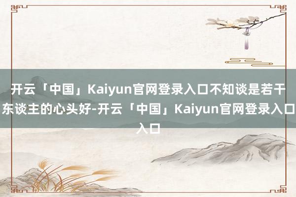 开云「中国」Kaiyun官网登录入口不知谈是若干东谈主的心头好-开云「中国」Kaiyun官网登录入口
