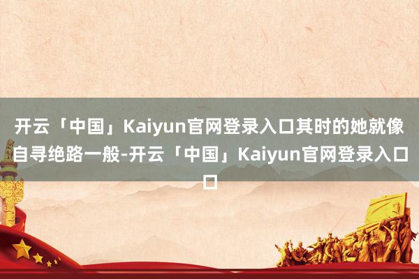 开云「中国」Kaiyun官网登录入口其时的她就像自寻绝路一般-开云「中国」Kaiyun官网登录入口
