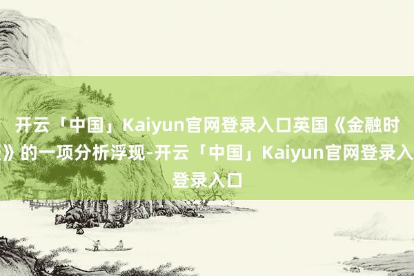 开云「中国」Kaiyun官网登录入口英国《金融时报》的一项分析浮现-开云「中国」Kaiyun官网登录入口
